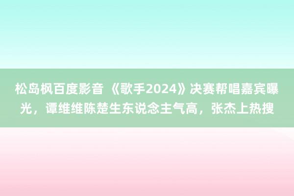 松岛枫百度影音 《歌手2024》决赛帮唱嘉宾曝光，谭维维陈楚生东说念主气高，张杰上热搜