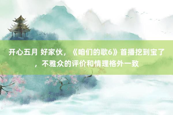 开心五月 好家伙，《咱们的歌6》首播挖到宝了，不雅众的评价和情理格外一致