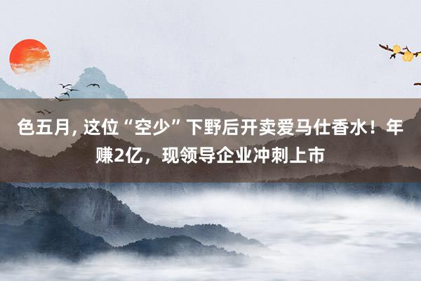 色五月， 这位“空少”下野后开卖爱马仕香水！年赚2亿，现领导企业冲刺上市