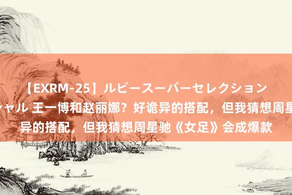 【EXRM-25】ルビースーパーセレクション 巨乳豊満4時間スペシャル 王一博和赵丽娜？好诡异的搭配，但我猜想周星驰《女足》会成爆款