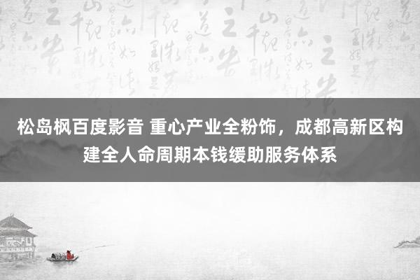 松岛枫百度影音 重心产业全粉饰，成都高新区构建全人命周期本钱缓助服务体系