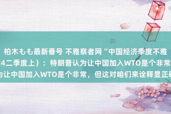 柏木もも最新番号 不雅察者网“中国经济季度不雅察·圆桌纵横谈”（2024二季度上）：特朗普认为让中国加入WTO是个非常，但这对咱们来诠释显正确