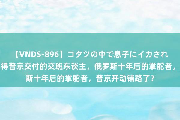 【VNDS-896】コタツの中で息子にイカされる義母 第二章 值得普京交付的交班东谈主，俄罗斯十年后的掌舵者，普京开动铺路了？