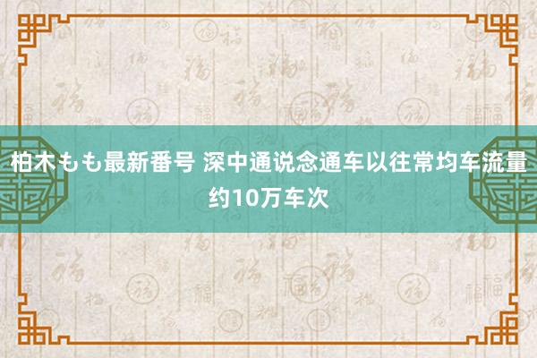 柏木もも最新番号 深中通说念通车以往常均车流量约10万车次