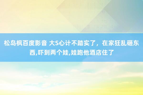 松岛枫百度影音 大S心计不踏实了，在家狂乱砸东西，吓到两个娃，娃跑他酒店住了