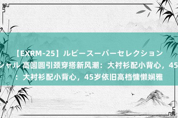 【EXRM-25】ルビースーパーセレクション 巨乳豊満4時間スペシャル 高圆圆引颈穿搭新风潮：大衬衫配小背心，45岁依旧高档慵懒娴雅