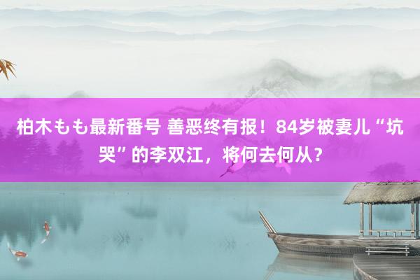 柏木もも最新番号 善恶终有报！84岁被妻儿“坑哭”的李双江，将何去何从？