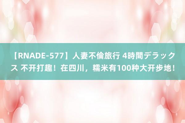 【RNADE-577】人妻不倫旅行 4時間デラックス 不开打趣！在四川，糯米有100种大开步地！