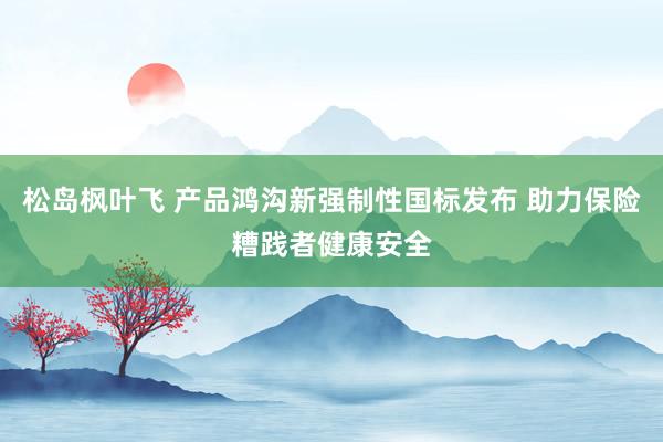 松岛枫叶飞 产品鸿沟新强制性国标发布 助力保险糟践者健康安全