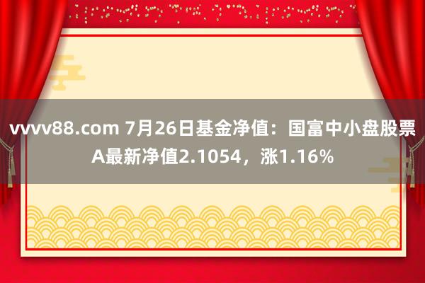 vvvv88.com 7月26日基金净值：国富中小盘股票A最新净值2.1054，涨1.16%