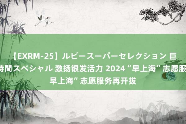 【EXRM-25】ルビースーパーセレクション 巨乳豊満4時間スペシャル 激扬银发活力 2024“早上海”志愿服务再开拔