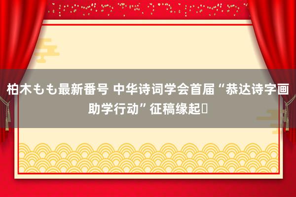 柏木もも最新番号 中华诗词学会首届“恭达诗字画助学行动”征稿缘起‍