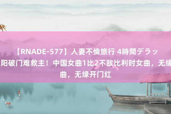 【RNADE-577】人妻不倫旅行 4時間デラックス 陈阳破门难救主！中国女曲1比2不敌比利时女曲，无缘开门红