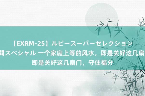 【EXRM-25】ルビースーパーセレクション 巨乳豊満4時間スペシャル 一个家庭上等的风水，即是关好这几扇门，守住福分