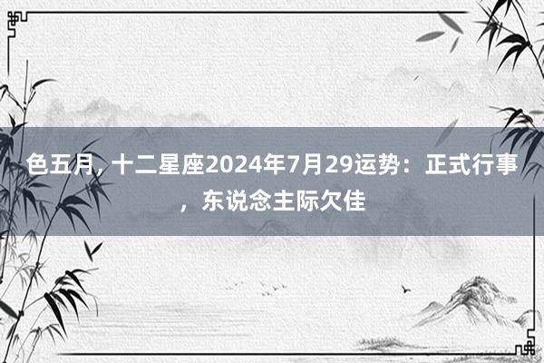 色五月， 十二星座2024年7月29运势：正式行事，东说念主际欠佳