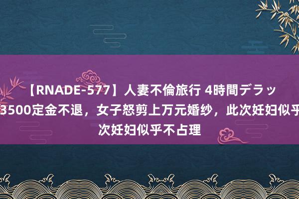 【RNADE-577】人妻不倫旅行 4時間デラックス 因3500定金不退，女子怒剪上万元婚纱，此次妊妇似乎不占理