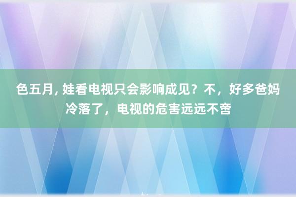 色五月， 娃看电视只会影响成见？不，好多爸妈冷落了，电视的危害远远不啻