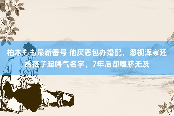 柏木もも最新番号 他厌恶包办婚配，忽视浑家还给孩子起晦气名字，7年后却噬脐无及