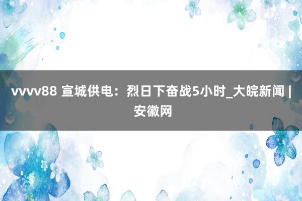 vvvv88 宣城供电：烈日下奋战5小时_大皖新闻 | 安徽网