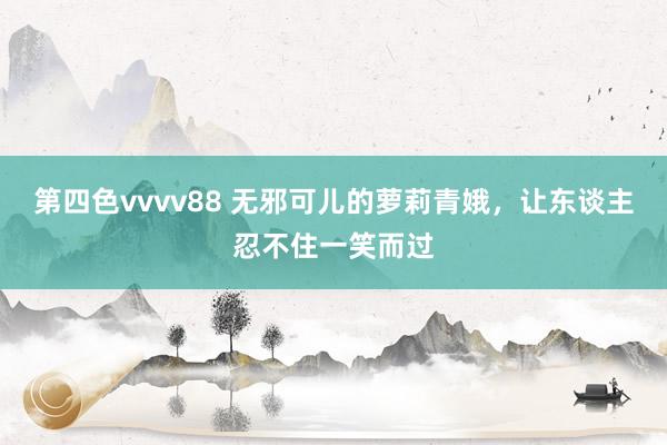 第四色vvvv88 无邪可儿的萝莉青娥，让东谈主忍不住一笑而过