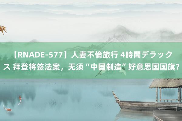 【RNADE-577】人妻不倫旅行 4時間デラックス 拜登将签法案，无须“中国制造”好意思国国旗？