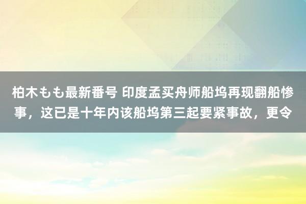 柏木もも最新番号 印度孟买舟师船坞再现翻船惨事，这已是十年内该船坞第三起要紧事故，更令