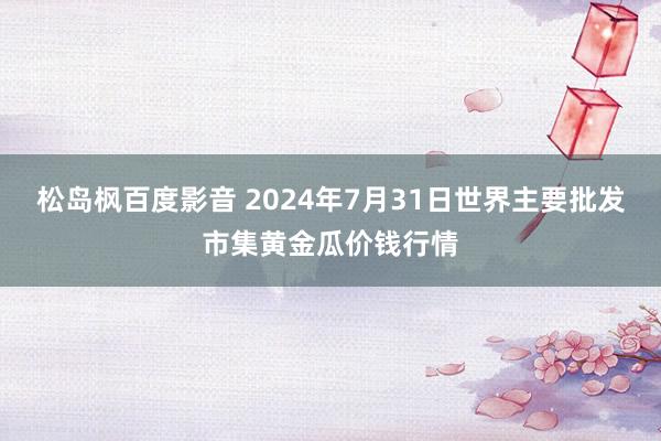 松岛枫百度影音 2024年7月31日世界主要批发市集黄金瓜价钱行情