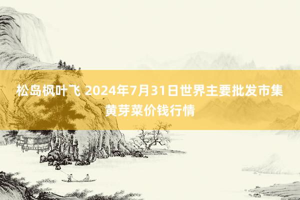 松岛枫叶飞 2024年7月31日世界主要批发市集黄芽菜价钱行情