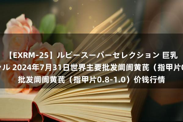 【EXRM-25】ルビースーパーセレクション 巨乳豊満4時間スペシャル 2024年7月31日世界主要批发阛阓黄芪（指甲片0.8-1.0）价钱行情