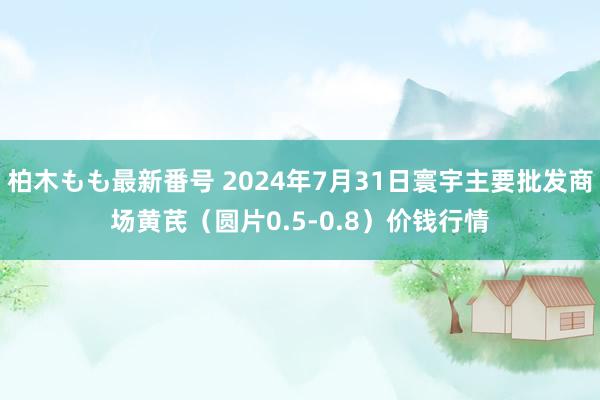 柏木もも最新番号 2024年7月31日寰宇主要批发商场黄芪（圆片0.5-0.8）价钱行情