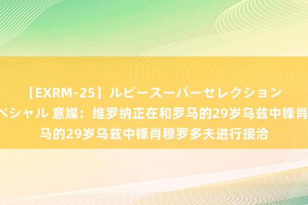 【EXRM-25】ルビースーパーセレクション 巨乳豊満4時間スペシャル 意媒：维罗纳正在和罗马的29岁乌兹中锋肖穆罗多夫进行接洽