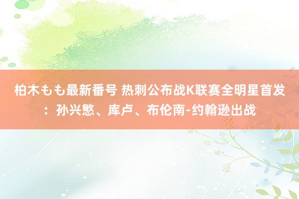 柏木もも最新番号 热刺公布战K联赛全明星首发：孙兴慜、库卢、布伦南-约翰逊出战