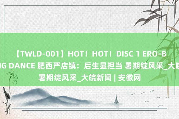 【TWLD-001】HOT！HOT！DISC 1 ERO-BODY BURNING DANCE 肥西严店镇：后生显担当 暑期绽风采_大皖新闻 | 安徽网