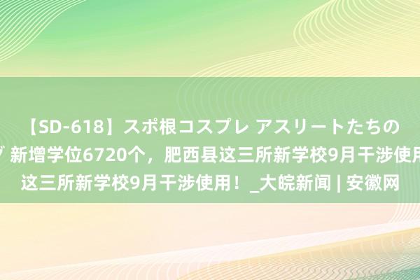 【SD-618】スポ根コスプレ アスリートたちの濡れ濡れトレーニング 新增学位6720个，肥西县这三所新学校9月干涉使用！_大皖新闻 | 安徽网