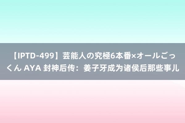 【IPTD-499】芸能人の究極6本番×オールごっくん AYA 封神后传：姜子牙成为诸侯后那些事儿