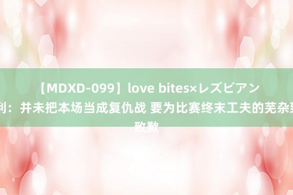 【MDXD-099】love bites×レズビアン 亨利：并未把本场当成复仇战 要为比赛终末工夫的芜杂致歉