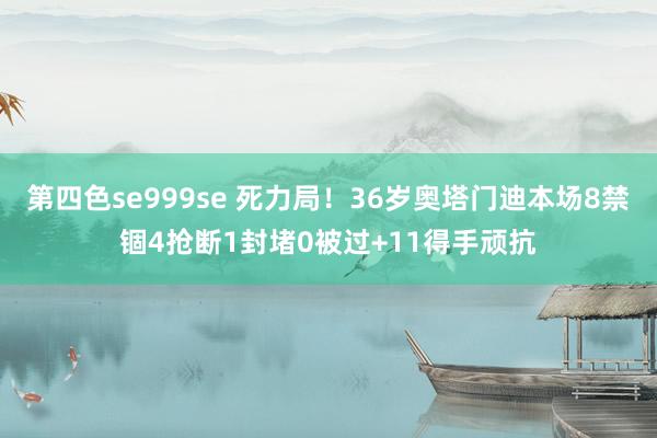 第四色se999se 死力局！36岁奥塔门迪本场8禁锢4抢断1封堵0被过+11得手顽抗