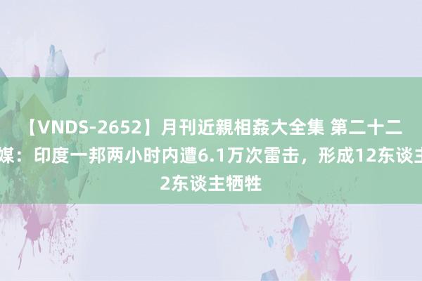 【VNDS-2652】月刊近親相姦大全集 第二十二巻 印媒：印度一邦两小时内遭6.1万次雷击，形成12东谈主牺牲