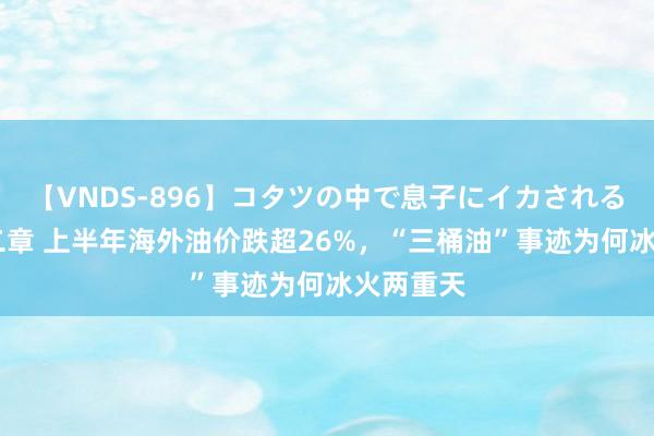 【VNDS-896】コタツの中で息子にイカされる義母 第二章 上半年海外油价跌超26%，“三桶油”事迹为何冰火两重天