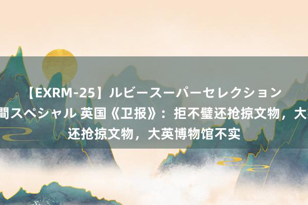 【EXRM-25】ルビースーパーセレクション 巨乳豊満4時間スペシャル 英国《卫报》：拒不璧还抢掠文物，大英博物馆不实