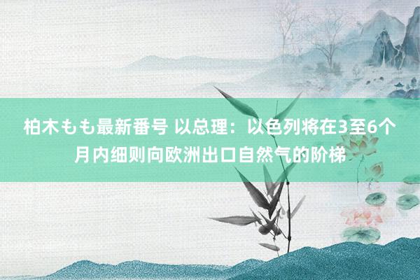 柏木もも最新番号 以总理：以色列将在3至6个月内细则向欧洲出口自然气的阶梯