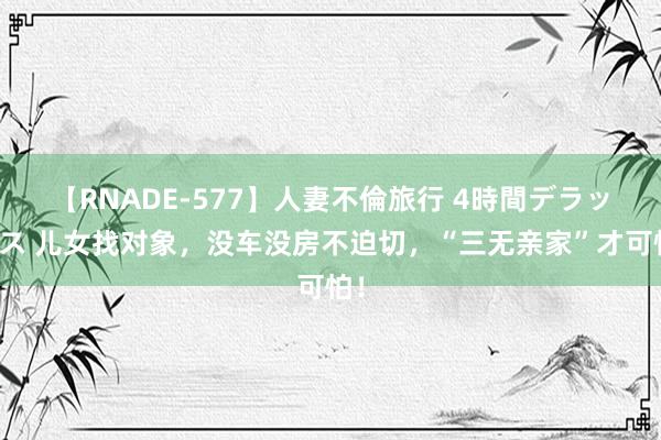 【RNADE-577】人妻不倫旅行 4時間デラックス 儿女找对象，没车没房不迫切，“三无亲家”才可怕！