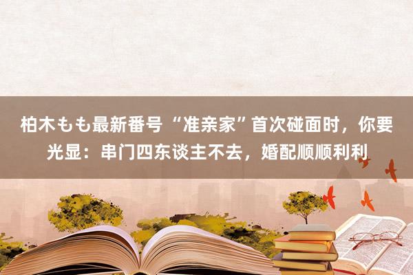 柏木もも最新番号 “准亲家”首次碰面时，你要光显：串门四东谈主不去，婚配顺顺利利