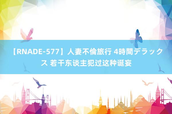 【RNADE-577】人妻不倫旅行 4時間デラックス 若干东谈主犯过这种诞妄