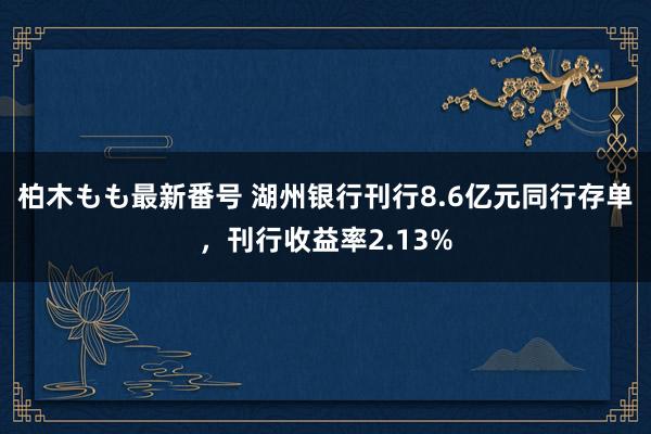 柏木もも最新番号 湖州银行刊行8.6亿元同行存单，刊行收益率2.13%