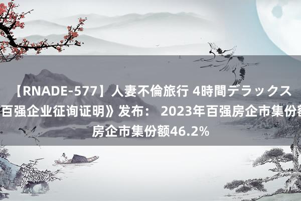 【RNADE-577】人妻不倫旅行 4時間デラックス 《2024百强企业征询证明》发布： 2023年百强房企市集份额46.2%