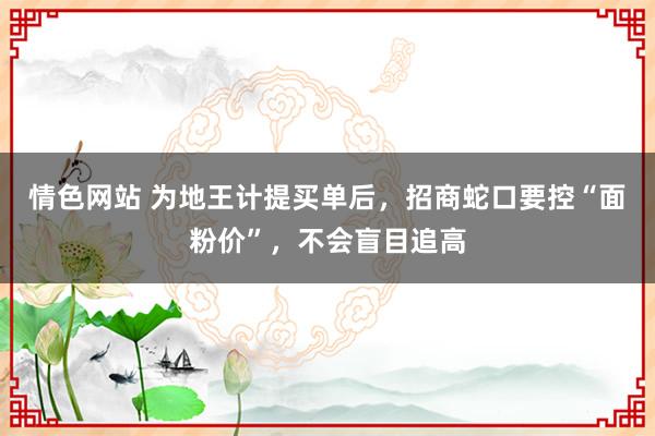 情色网站 为地王计提买单后，招商蛇口要控“面粉价”，不会盲目追高