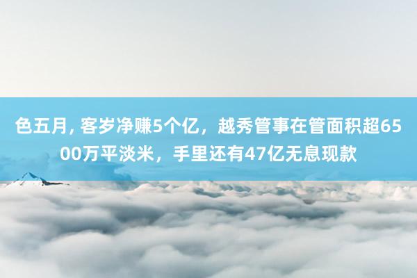 色五月， 客岁净赚5个亿，越秀管事在管面积超6500万平淡米，手里还有47亿无息现款