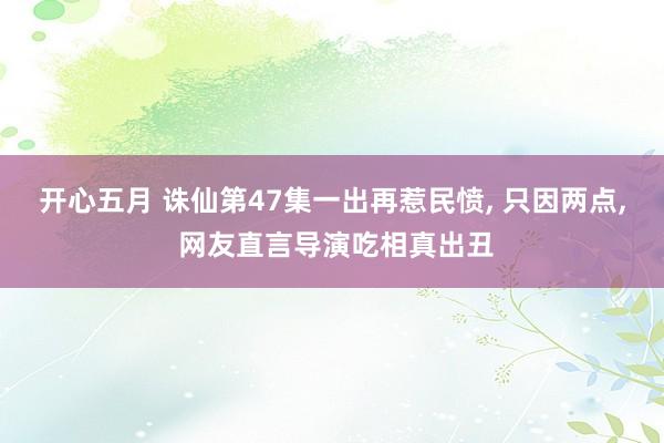 开心五月 诛仙第47集一出再惹民愤， 只因两点， 网友直言导演吃相真出丑