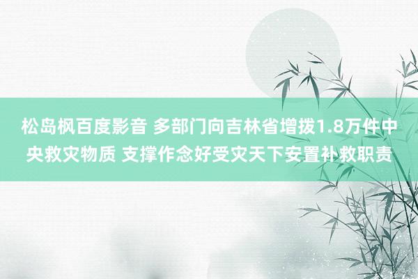 松岛枫百度影音 多部门向吉林省增拨1.8万件中央救灾物质 支撑作念好受灾天下安置补救职责